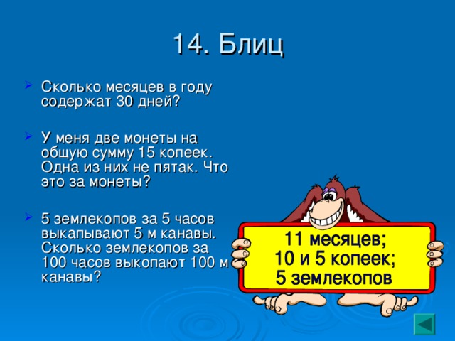 14. Блиц Сколько месяцев в году содержат 30 дней? У меня две монеты на общую сумму 15 копеек. Одна из них не пятак. Что это за монеты? 5 землекопов за 5 часов выкапывают 5 м канавы. Сколько землекопов за 100 часов выкопают 100 м канавы? 
