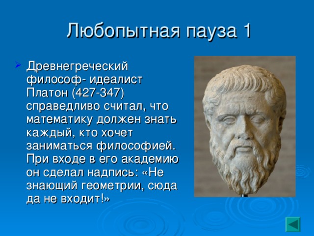  Любопытная пауза 1 Древнегреческий философ- идеалист Платон (427-347) справедливо считал, что математику должен знать каждый, кто хочет заниматься философией. При входе в его академию он сделал надпись: «Не знающий геометрии, сюда да не входит!» 