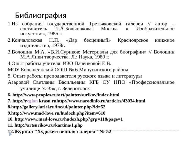 Библиография 1.Из собрания государственной Третьяковской галереи // автор – составитель Л.А.Большакова. Москва « Изобразительное искусство», 1985 г. 2.Кончаловская Н.П. «Дар бесценный» Красноярское книжное издательство, 1978г. 3.Волошин М.А. «В.И.Суриков: Материалы для биографии» // Волошин М.А.Лики творчества. Л.: Наука, 1989 г. 4.Опыт работы учителя ИЗО Паченковой Е.В. МОУ Большеинской ООШ № 6 Минусинского района 5. Опыт работы преподавателя русского языка и литературы Азаровой Светланы Васильевны КГБ ОУ НПО «Профессиональное училище № 35», г. Зеленогорск 6. http://www.peoples.ru/art/painter/surikov/index.html 7. http://r egion . krasu .ruhttp://www.narodinfo.ru/articles/43034.html 8.http://gallery.lariel.ru/inc/ui/painter.php?id=52 9.http://www.mad-love.ru/hudozh.php?item=610 10. http://www.mad-love.ru/hudozh.php?grp=11&page=1 11. http://artsurikov.ru/kartina/1.php 12.Журнал 