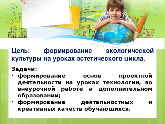 Цель: формирование экологической культуры на уроках эстетического цикла. Задачи: формирование основ проектной деятельности на уроках технологии, во внеурочной работе и дополнительном образовании; формирование деятельностных и креативных качеств обучающихся. 