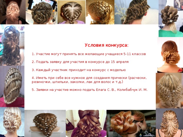 Условия конкурса:   1. Участие могут принять все желающие учащиеся 5-11 классов   2. Подать заявку для участия в конкурсе до 15 апреля   3. Каждый участник приходит на конкурс с моделью   4. Иметь при себе все нужное для создания прически (расчески, резиночки, шпильки, заколки, лак для волос и т.д.)   5. Заявки на участие можно подать Елага С. В., Колибабчук И. М.