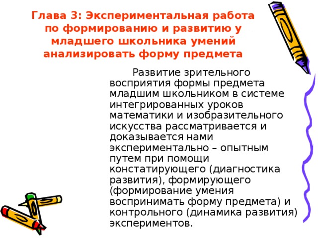 Глава 3: Экспериментальная работа по формированию и развитию у младшего школьника умений анализировать форму предмета  Развитие зрительного восприятия формы предмета младшим школьником в системе интегрированных уроков математики и изобразительного искусства рассматривается и доказывается нами экспериментально – опытным путем при помощи констатирующего (диагностика развития), формирующего (формирование умения воспринимать форму предмета) и контрольного (динамика развития) экспериментов.  Развитие зрительного восприятия формы предмета младшим школьником в системе интегрированных уроков математики и изобразительного искусства рассматривается и доказывается нами экспериментально – опытным путем при помощи констатирующего (диагностика развития), формирующего (формирование умения воспринимать форму предмета) и контрольного (динамика развития) экспериментов. 