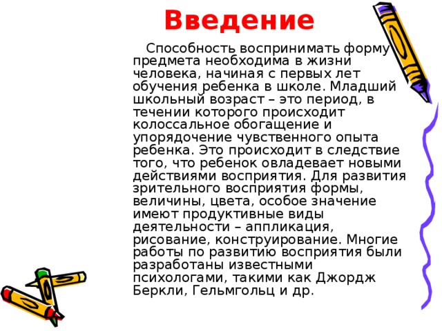 Введение  Способность воспринимать форму предмета необходима в жизни человека, начиная с первых лет обучения ребенка в школе. Младший школьный возраст – это период, в течении которого происходит колоссальное обогащение и упорядочение чувственного опыта ребенка. Это происходит в следствие того, что ребенок овладевает новыми действиями восприятия. Для развития зрительного восприятия формы, величины, цвета, особое значение имеют продуктивные виды деятельности – аппликация, рисование, конструирование. Многие работы по развитию восприятия были разработаны известными психологами, такими как Джордж Беркли, Гельмгольц и др. 
