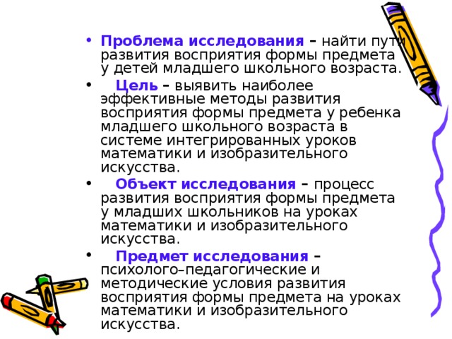 Проблема исследования – найти пути развития восприятия формы предмета у детей младшего школьного возраста.  Цель  – выявить наиболее эффективные методы развития восприятия формы предмета у ребенка младшего школьного возраста в системе интегрированных уроков математики и изобразительного искусства.  Объект исследования – процесс развития восприятия формы предмета у младших школьников на уроках математики и изобразительного искусства.  Предмет исследования – психолого–педагогические и методические условия развития восприятия формы предмета на уроках математики и изобразительного искусства. 