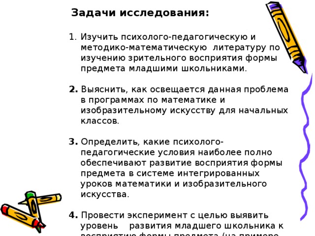  Задачи исследования: Изучить психолого-педагогическую и методико-математическую литературу по изучению зрительного восприятия формы предмета младшими школьниками. 2. Выяснить, как освещается данная проблема в программах по математике и изобразительному искусству для начальных классов. 3. Определить, какие психолого-педагогические условия наиболее полно обеспечивают развитие восприятия формы предмета в системе интегрированных уроков математики и изобразительного искусства. 4. Провести эксперимент с целью выявить уровень развития младшего школьника к восприятию формы предмета (на примере геометрических фигур).  