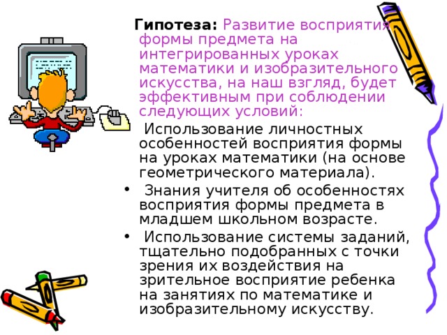  Гипотеза: Развитие восприятия формы предмета на интегрированных уроках математики и изобразительного искусства, на наш взгляд, будет эффективным при соблюдении следующих условий:  Использование личностных особенностей восприятия формы на уроках математики (на основе геометрического материала).  Знания учителя об особенностях восприятия формы предмета в младшем школьном возрасте.  Использование системы заданий, тщательно подобранных с точки зрения их воздействия на зрительное восприятие ребенка на занятиях по математике и изобразительному искусству.  