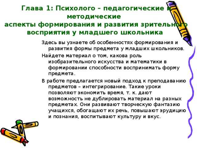    Глава  1: Психолого – педагогические и методические  аспекты формирования и развития зрительного восприятия у младшего школьника Здесь вы узнаете об особенностях формирования и развития формы предмета у младших школьников. Найдете материал о том, какова роль изобразительного искусства и математики в формировании способности воспринимать форму предмета. В работе предлагается новый подход к преподаванию предметов – интегрирование. Такие уроки позволяют экономить время, т. к. дают возможность не дублировать материал на разных предметах. Они развивают творческую фантазию учащихся, обогащают их речь, повышают эрудицию и познания, воспитывают культуру и вкус. 