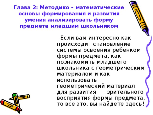 Глава 2: Методико – математические основы формирования и развития умения анализировать форму предмета младшим школьником  Если вам интересно как происходит становление системы освоения ребенком формы предмета, как познакомить младшего школьника с геометрическим материалом и как использовать геометрический материал для развития зрительного восприятия формы предмета, то все это, вы найдете здесь! 