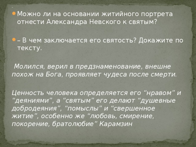 - Можно ли на основании житийного портрета отнести Александра Невского к святым? – В чем заключается его святость? Докажите по тексту.   Молился, верил в предзнаменование, внешне похож на Бога, проявляет чудеса после смерти.  Ценность человека определяется его “нравом” и “деяниями”, а “святым” его делают “душевные добродеяния”, “помыслы” и “свершенное житие”, особенно же “любовь, смирение, покорение, братолюбие” Карамзин  