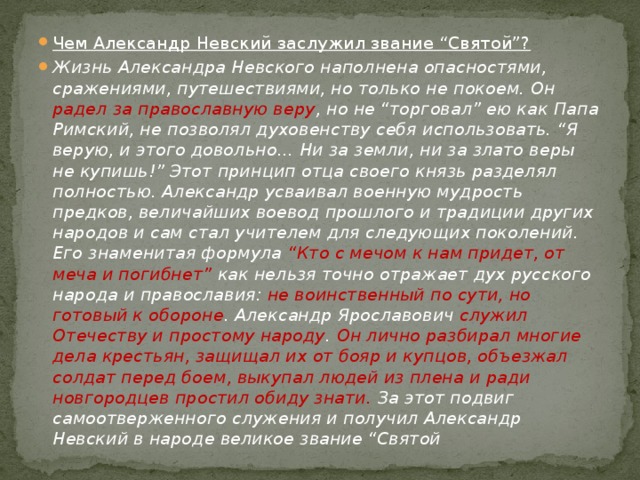 Чем Александр Невский заслужил звание “Святой”?   Жизнь Александра Невского наполнена опасностями, сражениями, путешествиями, но только не покоем. Он радел за православную веру , но не “торговал” ею как Папа Римский, не позволял духовенству себя использовать. “Я верую, и этого довольно… Ни за земли, ни за злато веры не купишь!” Этот принцип отца своего князь разделял полностью. Александр усваивал военную мудрость предков, величайших воевод прошлого и традиции других народов и сам стал учителем для следующих поколений. Его знаменитая формула “Кто с мечом к нам придет, от меча и погибнет” как нельзя точно отражает дух русского народа и православия: не воинственный по сути, но готовый к обороне . Александр Ярославович служил Отечеству и простому народу . Он лично разбирал многие дела крестьян, защищал их от бояр и купцов, объезжал солдат перед боем, выкупал людей из плена и ради новгородцев простил обиду знати. За этот подвиг самоотверженного служения и получил Александр Невский в народе великое звание “Святой 