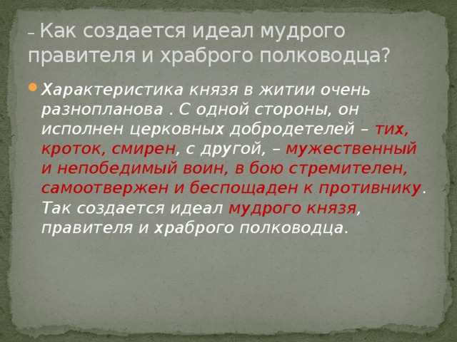 – Как создается идеал мудрого правителя и храброго полководца?   Характеристика князя в житии очень разнопланова . С одной стороны, он исполнен церковных добродетелей – тих, кроток, смирен , с другой, – мужественный и непобедимый воин, в бою стремителен, самоотвержен и беспощаден к противнику . Так создается идеал мудрого князя , правителя и храброго полководца. 