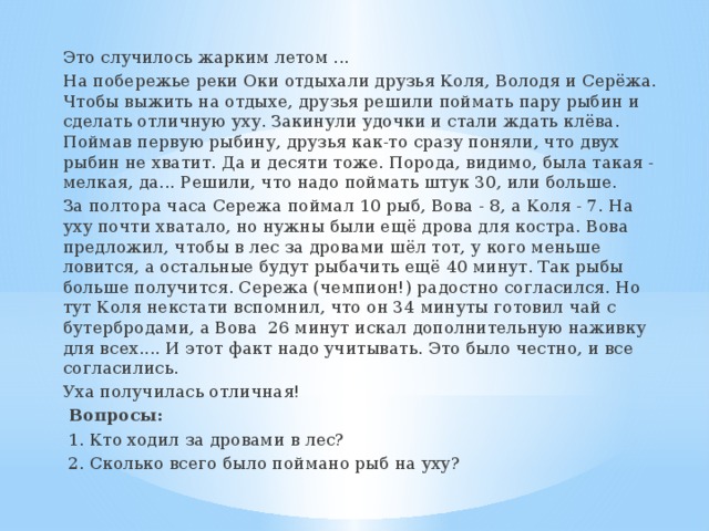 Это случилось жарким летом ... На побережье реки Оки отдыхали друзья Коля, Володя и Серёжа. Чтобы выжить на отдыхе, друзья решили поймать пару рыбин и сделать отличную уху. Закинули удочки и стали ждать клёва. Поймав первую рыбину, друзья как-то сразу поняли, что двух рыбин не хватит. Да и десяти тоже. Порода, видимо, была такая - мелкая, да... Решили, что надо поймать штук 30, или больше. За полтора часа Сережа поймал 10 рыб, Вова - 8, а Коля - 7. На уху почти хватало, но нужны были ещё дрова для костра. Вова предложил, чтобы в лес за дровами шёл тот, у кого меньше ловится, а остальные будут рыбачить ещё 40 минут. Так рыбы больше получится. Сережа (чемпион!) радостно согласился. Но тут Коля некстати вспомнил, что он 34 минуты готовил чай с бутербродами, а Вова 26 минут искал дополнительную наживку для всех.... И этот факт надо учитывать. Это было честно, и все согласились. Уха получилась отличная!  Вопросы:  1. Кто ходил за дровами в лес?  2. Сколько всего было поймано рыб на уху? 