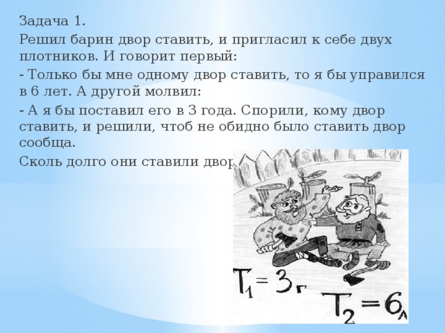 Задача 1. Решил барин двор ставить, и пригласил к себе двух плотников. И говорит первый: - Только бы мне одному двор ставить, то я бы управился в 6 лет. А другой молвил: - А я бы поставил его в 3 года. Спорили, кому двор ставить, и решили, чтоб не обидно было ставить двор сообща. Сколь долго они ставили двор? 