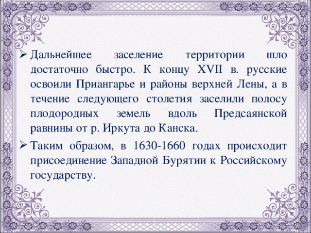 Дальнейшее заселение территории шло достаточно быстро. К концу XVII в. русские освоили Приангарье и районы верхней Лены, а в течение следующего столетия заселили полосу плодородных зе­мель вдоль Предсаянской равнины от р. Иркута до Канска. Таким образом, в 1630-1660 годах происходит присоединение Западной Бурятии к Российскому государству. 