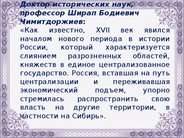 Доктор исторических наук, профессор Ширап Бодиевич Чимитдоржиев : «Как известно, ХVII век явился началом нового периода в истории России, который характеризуется слиянием разрозненных областей, княжеств в единое централизованное государство. Россия, вставшая на путь централизации и переживавшая экономический подъем, упорно стремилась распространить свою власть на другие территории, в частности на Сибирь». 