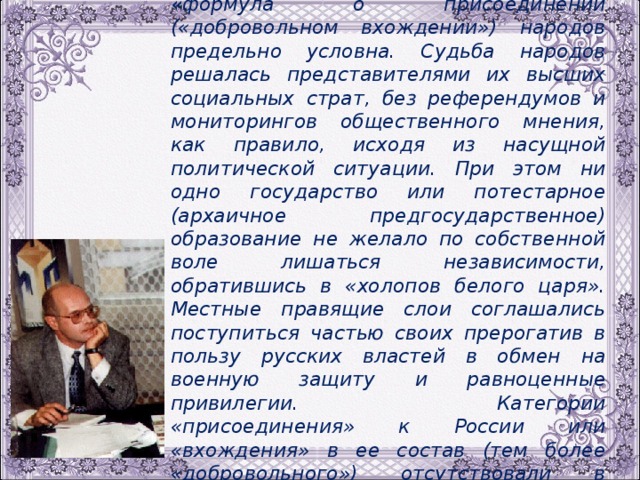 Ведущей научный сотрудник Института российской истории РАН В.В.Трепавлов  : « формула о присоединении («добровольном вхождении») народов предельно условна. Судьба народов решалась представителями их высших социальных страт, без референдумов и мониторингов общественного мнения, как правило, исходя из насущной политической ситуации. При этом ни одно государство или потестарное (архаичное предгосударственное) образование не желало по собственной воле лишаться независимости, обратившись в «холопов белого царя». Местные правящие слои соглашались поступиться частью своих прерогатив в пользу русских властей в обмен на военную защиту и равноценные привилегии.  Категории «присоединения» к России или «вхождения» в ее состав (тем более «добровольного») отсутствовали в лексиконе политиков ХVI- ХVII веков ». 