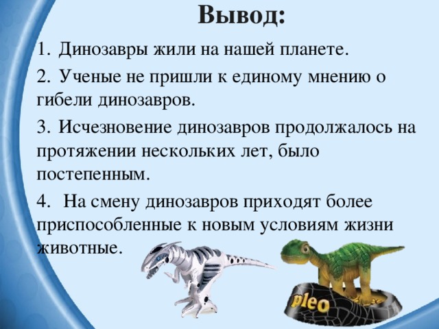 Вывод: 1.  Динозавры жили на нашей планете. 2.  Ученые не пришли к единому мнению о гибели динозавров. 3.  Исчезновение динозавров продолжалось на протяжении нескольких лет, было постепенным. 4.  На смену динозавров приходят более приспособленные к новым условиям жизни животные. 