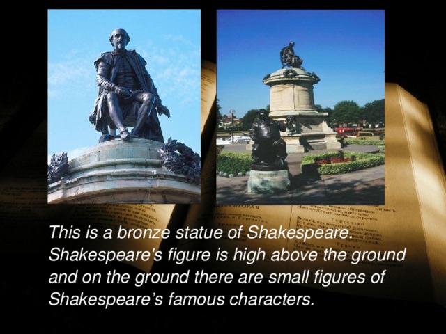  This is a bronze statue of Shakespeare. Shakespeare's figure is high above the ground and on the ground there are small figures of Shakespeare’s famous characters.  