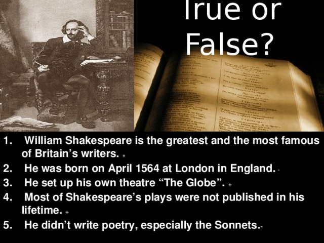 True or False?    William Shakespeare is the greatest and the most famous of Britain’s writers. +  He was born on April 1564 at London in England. -  He set up his own theatre “The Globe”. +  Most of Shakespeare’s plays were not published in his lifetime. +  He didn’t write poetry, especially the Sonnets. -  