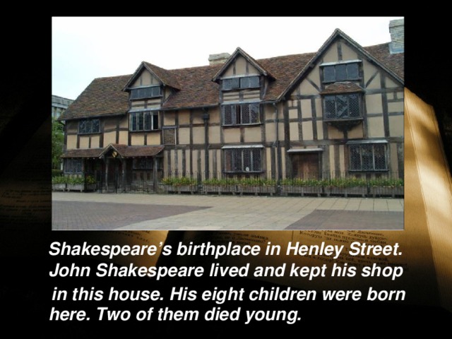  Shakespeare’s birthplace in Henley Street. John Shakespeare lived and kept his shop  in this house. His eight children were born here. Two of them died young.  