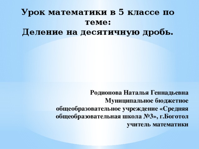 Урок математики в 5 классе по теме:  Деление на десятичную дробь.   Родионова Наталья Геннадьевна Муниципальное бюджетное общеобразовательное учреждение «Средняя общеобразовательная школа №3», г.Боготол учитель математики 