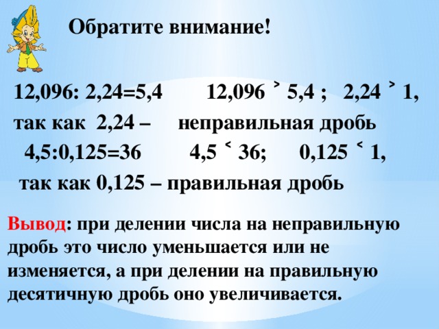 Обратите внимание! 12,096: 2,24=5,4 12,096 ˃ 5,4 ; 2,24 ˃ 1, так как 2,24 – неправильная дробь  4,5:0,125=36 4,5 ˂ 36; 0,125 ˂ 1,  так как 0,125 – правильная дробь  Вывод : при делении числа на неправильную дробь это число уменьшается или не изменяется, а при делении на правильную десятичную дробь оно увеличивается. 