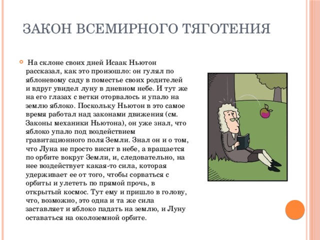 Закон всемирного тяготения  На склоне своих дней Исаак Ньютон рассказал, как это произошло: он гулял по яблоневому саду в поместье своих родителей и вдруг увидел луну в дневном небе. И тут же на его глазах с ветки оторвалось и упало на землю яблоко. Поскольку Ньютон в это самое время работал над законами движения (см. Законы механики Ньютона), он уже знал, что яблоко упало под воздействием гравитационного поля Земли. Знал он и о том, что Луна не просто висит в небе, а вращается по орбите вокруг Земли, и, следовательно, на нее воздействует какая-то сила, которая удерживает ее от того, чтобы сорваться с орбиты и улететь по прямой прочь, в открытый космос. Тут ему и пришло в голову, что, возможно, это одна и та же сила заставляет и яблоко падать на землю, и Луну оставаться на околоземной орбите. 
