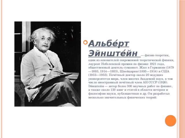 Альбе́рт Эйнште́йн — физик-теоретик, один из основателей современной теоретической физики, лауреат Нобелевской премии по физике 1921 года, общественный деятель-гуманист. Жил в Германии (1879—1893, 1914—1933), Швейцарии (1893—1914) и США (1933—1955). Почётный доктор около 20 ведущих университетов мира, член многих Академий наук, в том числе иностранный почётный член АН СССР (1926). Эйнштейн — автор более 300 научных работ по физике, а также около 150 книг и статей в области истории и философии науки, публицистики и др. Он разработал несколько значительных физических теорий: 