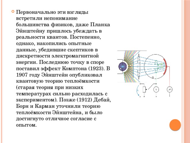 Первоначально эти взгляды встретили непонимание большинства физиков, даже Планка Эйнштейну пришлось убеждать в реальности квантов. Постепенно, однако, накопились опытные данные, убедившие скептиков в дискретности электромагнитной энергии. Последнюю точку в споре поставил эффект Комптона (1923). В 1907 году Эйнштейн опубликовал квантовую теорию теплоёмкости (старая теория при низких температурах сильно расходилась с экспериментом). Позже (1912) Дебай, Борн и Карман уточнили теорию теплоёмкости Эйнштейна, и было достигнуто отличное согласие с опытом. 