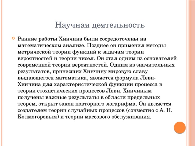  Научная деятельность Ранние работы Хинчина были сосредоточены на математическом анализе. Позднее он применил методы метрической теории функций к задачам теории вероятностей и теории чисел. Он стал одним из основателей современной теории вероятностей. Одним из значительных результатов, принесших Хинчину мировую славу выдающегося математика, является формула Леви-Хинчина для характеристической функции процесса в теории стохастических процессов Леви. Хинчиным получены важные результаты в области предельных теорем, открыт закон повторного логарифма. Он является создателем теории случайных процессов (совместно с А. Н. Колмогоровым) и теории массового обслуживания. 