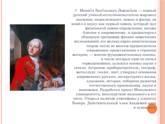 Михаи́л Васи́льевич Ломоно́сов — первый русский учёный-естествоиспытатель мирового значения, энциклопедист, химик и физик; он вошёл в науку как первый химик, который дал физической химии определение, весьма близкое к современному, и предначертал обширную программу физико-химических исследований; его молекулярно-кинетическая теория тепла во многом предвосхитила современное представление о строении материи, — многие фундаментальные законы, в числе которых одно из начал термодинамики; заложил основы науки о стекле. Астроном, приборостроитель, географ, металлург, геолог, поэт, утвердил основания современного русского литературного языка, художник, историк, поборник развития отечественного просвещения, науки и экономики. Разработал проект Московского университета, впоследствии названного в его честь. Открыл наличие атмосферы у планеты Венера. Действительный член Академии наук и художеств. 