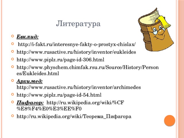  Литература Евклид:  http://i-fakt.ru/interesnye-fakty-o-prostyx-chislax/ http://www.rusactive.ru/history/inventor/eukleides http://www.piplz.ru/page-id-306.html http://www.physchem.chimfak.rsu.ru/Source/History/Persones/Eukleides.html Архимед: http://www.rusactive.ru/history/inventor/archimedes http://www.piplz.ru/page-id-54.html Пифагор: http://ru.wikipedia.org/wiki/%CF%E8%F4%E0%E3%EE%F0 http://ru.wikipedia.org/wiki/Теорема_Пифагора 