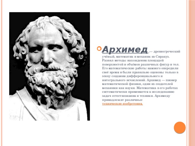 Архимед  — древнегреческий учёный, математик и механик из Сиракуз. Развил методы нахождения площадей поверхностей и объёмов различных фигур и тел. Его математические работы намного опередили своё время и были правильно оценены только в эпоху создания дифференциального и интегрального исчислений. Архимед — пионер математической физики, один из создателей механики как науки. Математика в его работах систематически применяется к исследованию задач естествознания и техники. Архимеду принадлежат различные технические изобретения. 