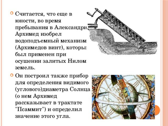 Считается, что еще в юности, во время пребывания в Александрии, Архимед изобрел водоподъемный механизм (Архимедов винт), который был применен при осушении залитых Нилом земель. Он построил также прибор для определения видимого (углового)диаметра Солнца (о нем Архимед рассказывает в трактате 
