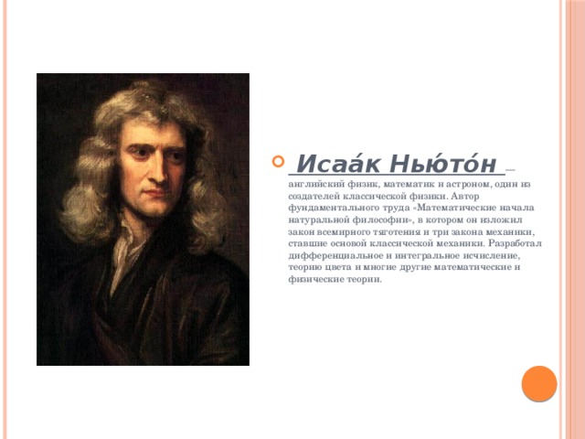  Исаа́к Нью́то́н — английский физик, математик и астроном, один из создателей классической физики. Автор фундаментального труда «Математические начала натуральной философии», в котором он изложил закон всемирного тяготения и три закона механики, ставшие основой классической механики. Разработал дифференциальное и интегральное исчисление, теорию цвета и многие другие математические и физические теории. 