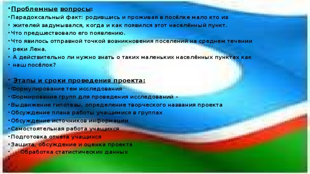 Проблемные  вопросы : Парадоксальный факт: родившись и проживая в посёлке мало кто из  жителей задумывался, когда и как появился этот населённый пункт. Что предшествовало его появлению. Что явилось отправной точкой возникновения поселений на среднем течении  реки Лена.  А действительно ли нужно знать о таких маленьких населённых пунктах как  наш посёлок?   Этапы и сроки проведения проекта: Формулирование тем исследования Формирование групп для проведения исследований – Выдвижение гипотезы, определение творческого названия проекта Обсуждение плана работы учащимися в группах Обсуждение источников информации Самостоятельная работа учащихся Подготовка отчета учащихся Защита, обсуждение и оценка проекта  Обработка статистических данных   