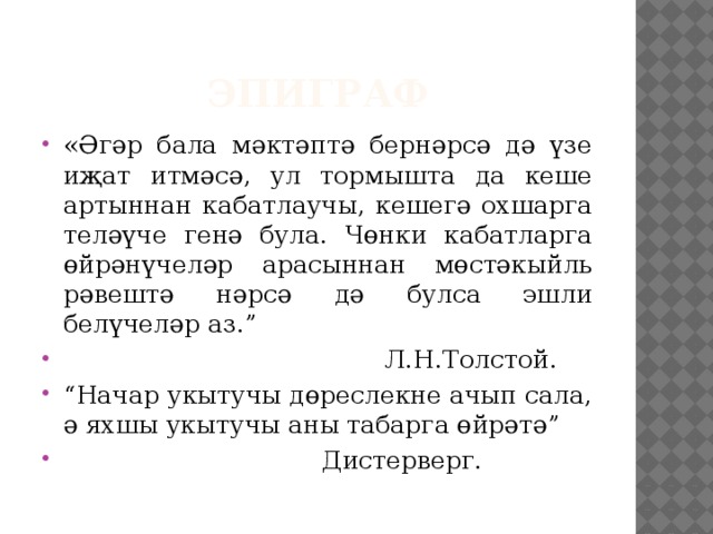 Эпиграф «Әгәр бала мәктәптә бернәрсә дә үзе иҗат итмәсә, ул тормышта да кеше артыннан кабатлаучы, кешегә охшарга теләүче генә була. Чөнки кабатларга өйрәнүчеләр арасыннан мөстәкыйль рәвештә нәрсә дә булса эшли белүчеләр аз.”  Л.Н.Толстой. “ Начар укытучы дөреслекне ачып сала, ә яхшы укытучы аны табарга өйрәтә”  Дистерверг. 