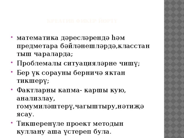    Креатив фикер йөртү   математика дәресләрендә һәм предметара бәйләнешләрдә,класстан тыш чараларда; Проблемалы ситуацияләрне чишү; Бер үк сорауны берничә яктан тикшерү; Фактларны капма- каршы кую, анализлау, гомумиләштерү,чагыштыру,нәтиҗә ясау. Тикшеренүле проект методын куллану аша үстереп була. 