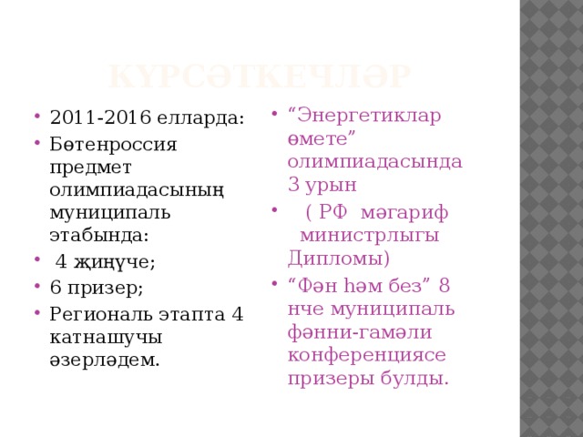 Күрсәткечләр 2011-2016 елларда: Бөтенроссия предмет олимпиадасының муниципаль этабында:  4 җиңүче; 6 призер; Региональ этапта 4 катнашучы әзерләдем. “ Энергетиклар өмете” олимпиадасында 3 урын  ( РФ мәгариф министрлыгы Дипломы) “ Фән һәм без” 8 нче муниципаль фәнни-гамәли конференциясе призеры булды. 