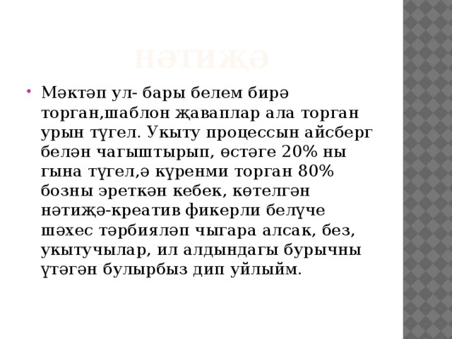 нәтиҗә Мәктәп ул- бары белем бирә торган,шаблон җаваплар ала торган урын түгел. Укыту процессын айсберг белән чагыштырып, өстәге 20% ны гына түгел,ә күренми торган 80% бозны эреткән кебек, көтелгән нәтиҗә-креатив фикерли белүче шәхес тәрбияләп чыгара алсак, без, укытучылар, ил алдындагы бурычны үтәгән булырбыз дип уйлыйм. 