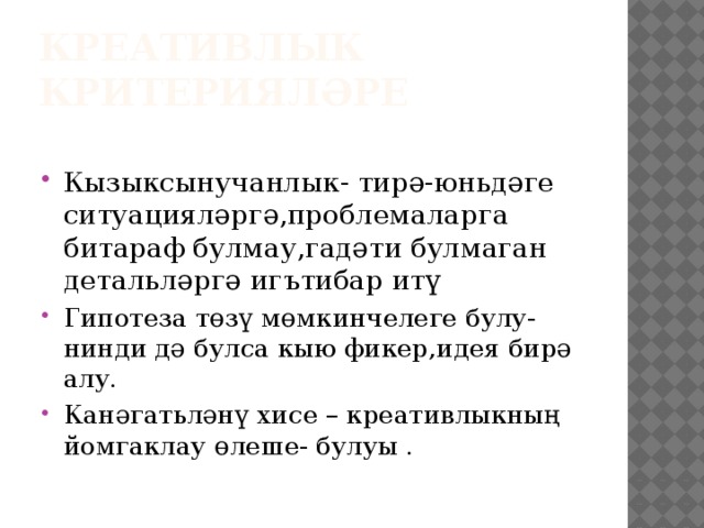 КРЕАТИВЛЫК КРИТЕРИЯЛӘРЕ Кызыксынучанлык- тирә-юньдәге ситуацияләргә,проблемаларга битараф булмау,гадәти булмаган детальләргә игътибар итү Гипотеза төзү мөмкинчелеге булу- нинди дә булса кыю фикер,идея бирә алу. Канәгатьләнү хисе – креативлыкның йомгаклау өлеше- булуы . 