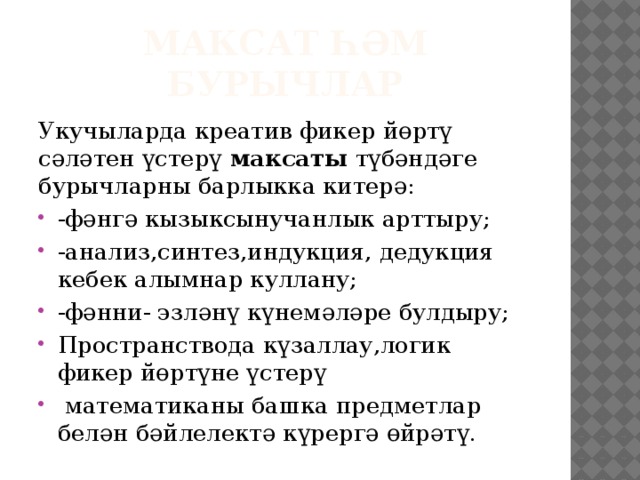 Максат һәм бурычлар Укучыларда креатив фикер йөртү сәләтен үстерү максаты түбәндәге бурычларны барлыкка китерә: -фәнгә кызыксынучанлык арттыру; -анализ,синтез,индукция, дедукция кебек алымнар куллану; -фәнни- эзләнү күнемәләре булдыру; Пространствода күзаллау,логик фикер йөртүне үстерү  математиканы башка предметлар белән бәйлелектә күрергә өйрәтү. 