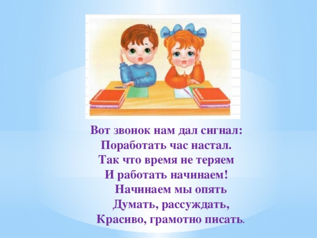 Вот звонок нам дал сигнал: Поработать час настал. Так что время не теряем И работать начинаем!  Начинаем мы опять  Думать, рассуждать,  Красиво, грамотно писать . 