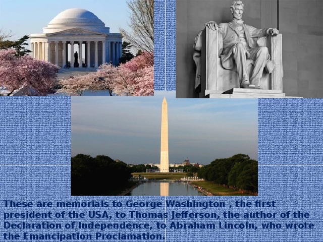 These are memorials to George Washington , the first president of the USA, to Thomas Jefferson, the author of the Declaration of Independence, to Abraham Lincoln, who wrote the Emancipation Proclamation.