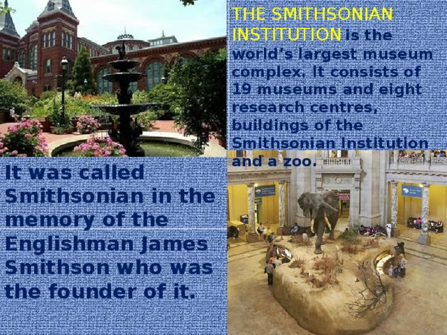 THE SMITHSONIAN INSTITUTION  is the world’s largest museum complex. It consists of 19 museums and eight research centres, buildings of the Smithsonian Institution and a zoo. It was called Smithsonian in the memory of the Englishman James Smithson who was the founder of it.