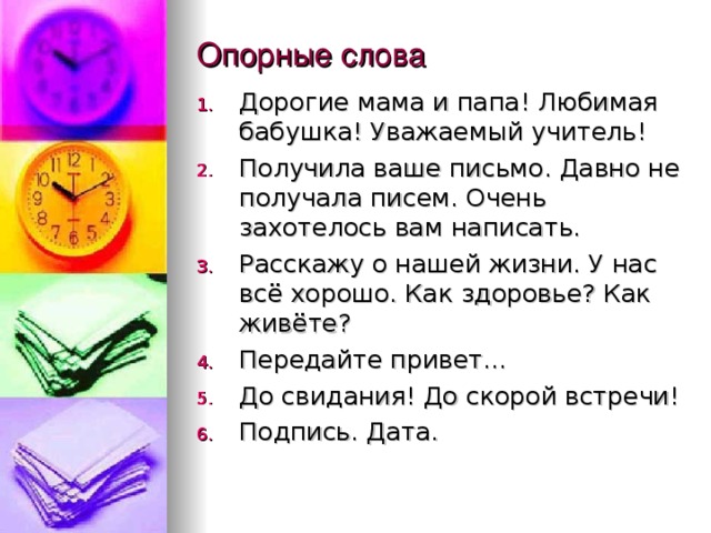 Опорные слова Дорогие мама и папа! Любимая бабушка! Уважаемый учитель! Получила ваше письмо. Давно не получала писем. Очень захотелось вам написать. Расскажу о нашей жизни. У нас всё хорошо. Как здоровье? Как живёте? Передайте привет… До свидания! До скорой встречи! Подпись. Дата.  