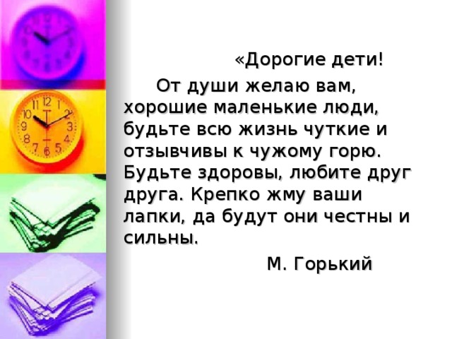 «Дорогие дети!  От души желаю вам, хорошие маленькие люди, будьте всю жизнь чуткие и отзывчивы к чужому горю. Будьте здоровы, любите друг друга. Крепко жму ваши лапки, да будут они честны и сильны.  М. Горький 