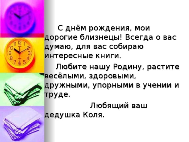   С днём рождения, мои дорогие близнецы! Всегда о вас думаю, для вас собираю интересные книги.  Любите нашу Родину, растите весёлыми, здоровыми, дружными, упорными в учении и труде.  Любящий ваш дедушка Коля. 