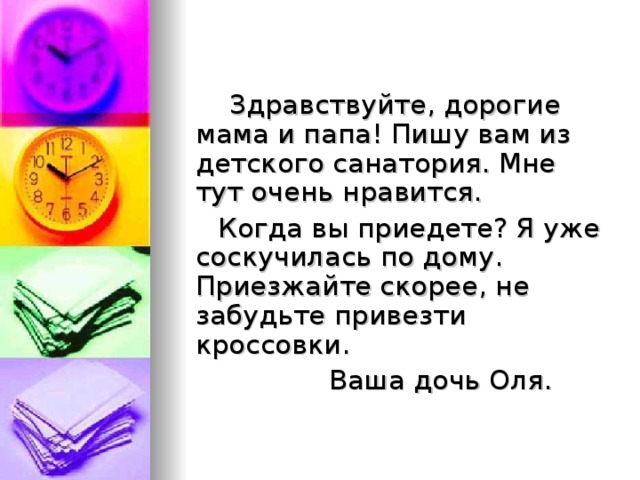  Здравствуйте, дорогие мама и папа! Пишу вам из детского санатория. Мне тут очень нравится.  Когда вы приедете? Я уже соскучилась по дому. Приезжайте скорее, не забудьте привезти кроссовки.  Ваша дочь Оля. 