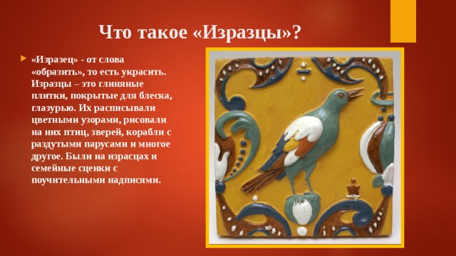 Что такое «Изразцы»? «Изразец» - от слова «образить», то есть украсить. Изразцы – это глиняные плитки, покрытые для блеска, глазурью. Их расписывали цветными узорами, рисовали на них птиц, зверей, корабли с раздутыми парусами и многое другое. Были на израсцах и семейные сценки с поучительными надписями . 